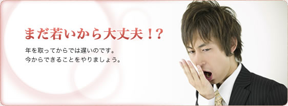 まだ若いから大丈夫！？年を取ってからでは遅いのです。今からできることをやりましょう。