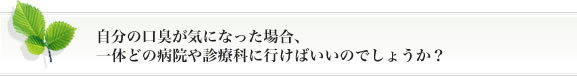 自分の口臭が気になった場合、一体どの病院や診療科に行けばいいのでしょうか？。